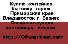 Куплю контейнер , бытовку, гараж - Приморский край, Владивосток г. Бизнес » Спецконструкции, контейнеры, киоски   